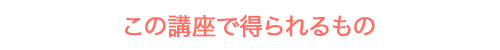 この講座で得られるもの